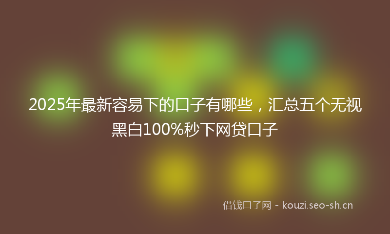 2025年最新容易下的口子有哪些，汇总五个无视黑白100%秒下网贷口子