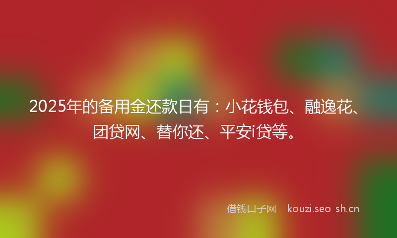 2025年的备用金还款日有：小花钱包、融逸花、团贷网、替你还、平安i贷等。