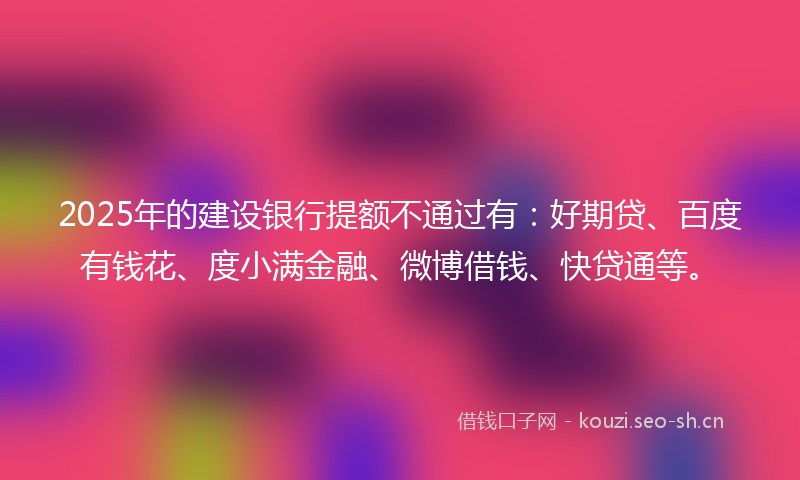 2025年的建设银行提额不通过有：好期贷、百度有钱花、度小满金融、微博借钱、快贷通等。