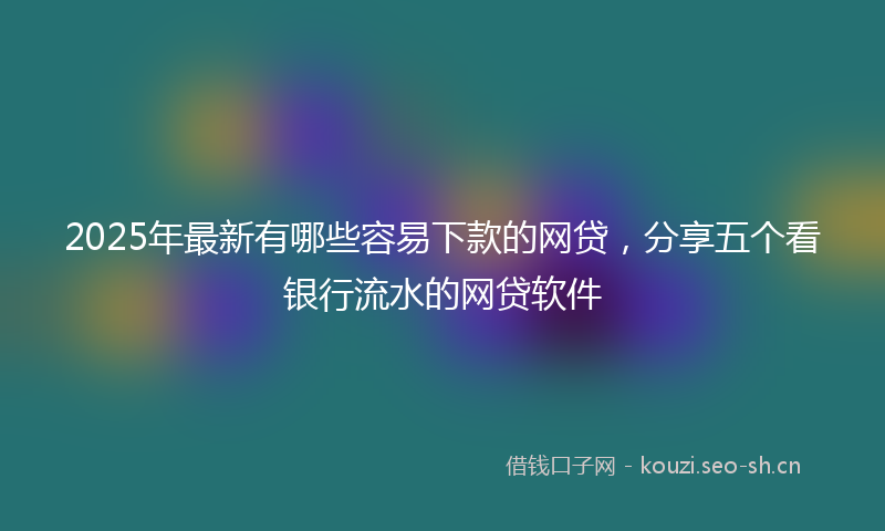 2025年最新有哪些容易下款的网贷，分享五个看银行流水的网贷软件