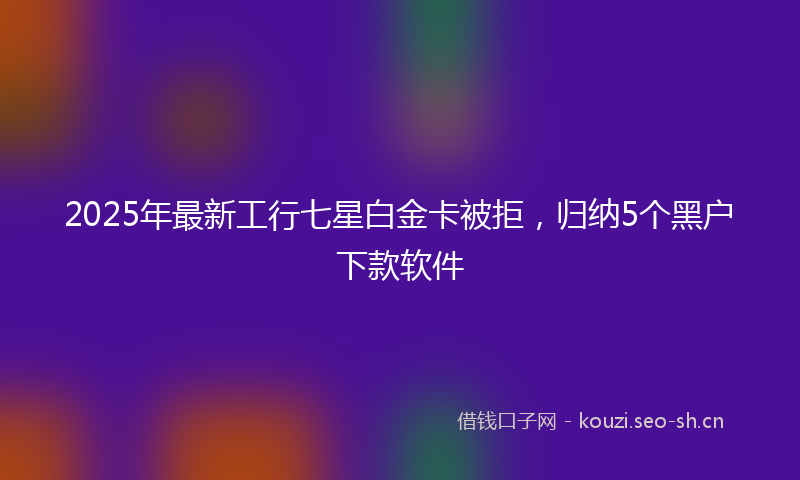 2025年最新工行七星白金卡被拒，归纳5个黑户下款软件