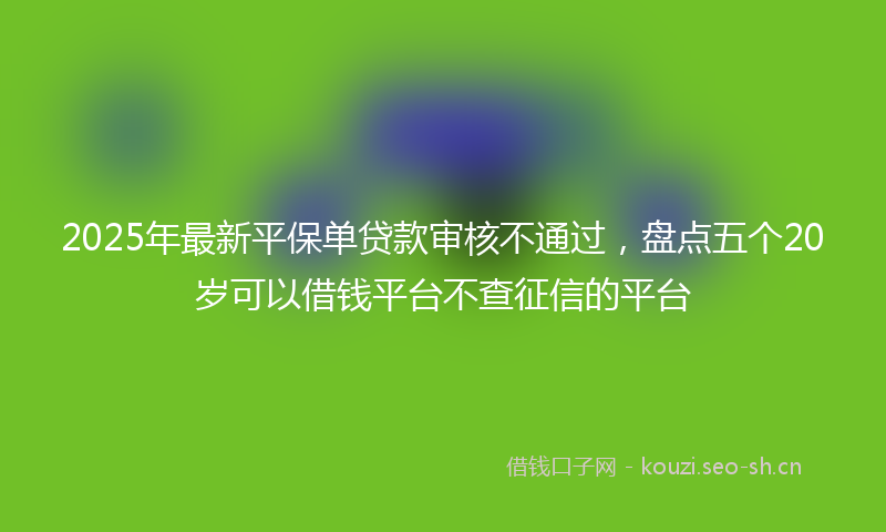 2025年最新平保单贷款审核不通过，盘点五个20岁可以借钱平台不查征信的平台
