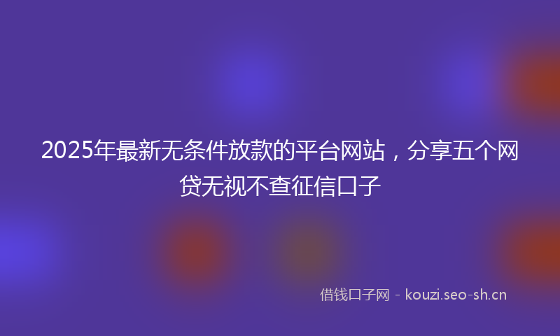 2025年最新无条件放款的平台网站，分享五个网贷无视不查征信口子