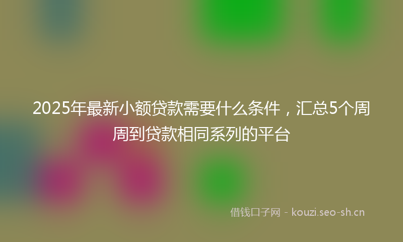 2025年最新小额贷款需要什么条件，汇总5个周周到贷款相同系列的平台