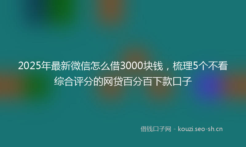 2025年最新微信怎么借3000块钱，梳理5个不看综合评分的网贷百分百下款口子