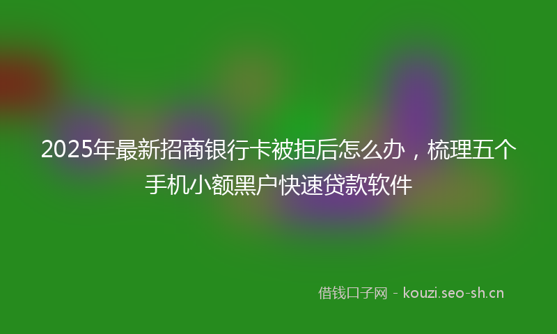 2025年最新招商银行卡被拒后怎么办，梳理五个手机小额黑户快速贷款软件