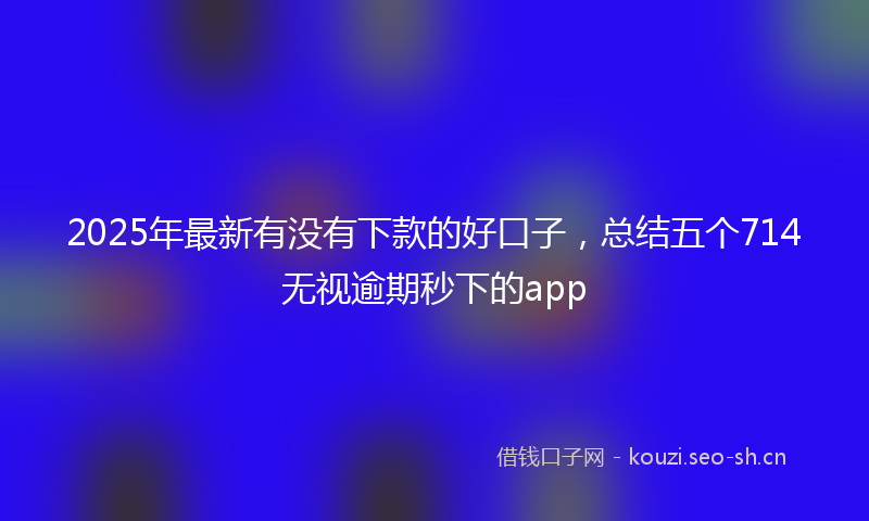 2025年最新有没有下款的好口子，总结五个714无视逾期秒下的app