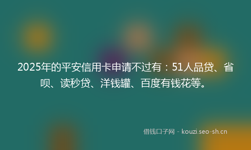 2025年的平安信用卡申请不过有：51人品贷、省呗、读秒贷、洋钱罐、百度有钱花等。