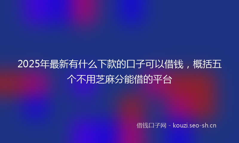 2025年最新有什么下款的口子可以借钱，概括五个不用芝麻分能借的平台