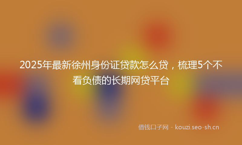 2025年最新徐州身份证贷款怎么贷，梳理5个不看负债的长期网贷平台
