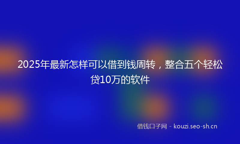 2025年最新怎样可以借到钱周转，整合五个轻松贷10万的软件