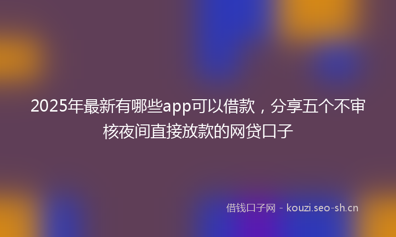 2025年最新有哪些app可以借款，分享五个不审核夜间直接放款的网贷口子