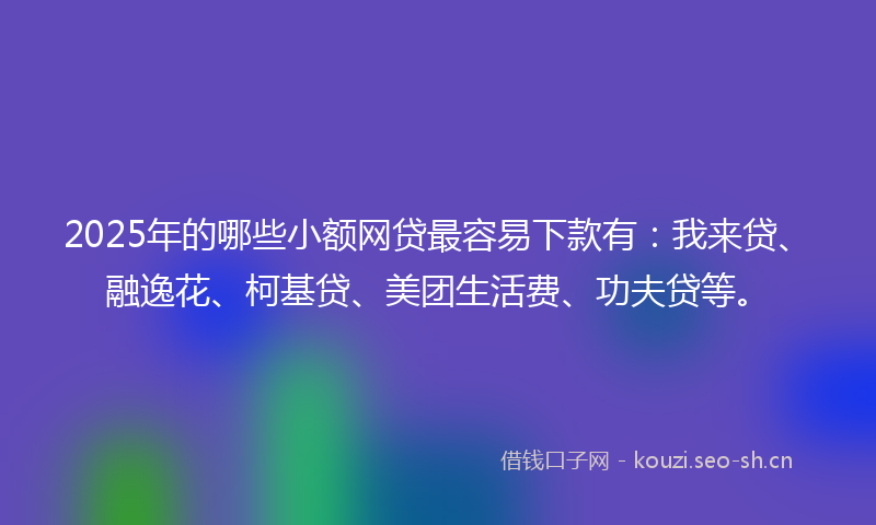 2025年的哪些小额网贷最容易下款有：我来贷、融逸花、柯基贷、美团生活费、功夫贷等。