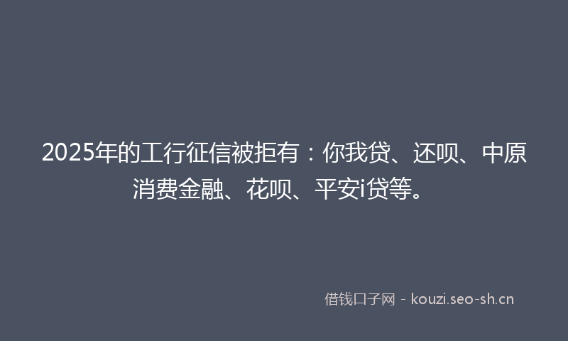 2025年的工行征信被拒有：你我贷、还呗、中原消费金融、花呗、平安i贷等。