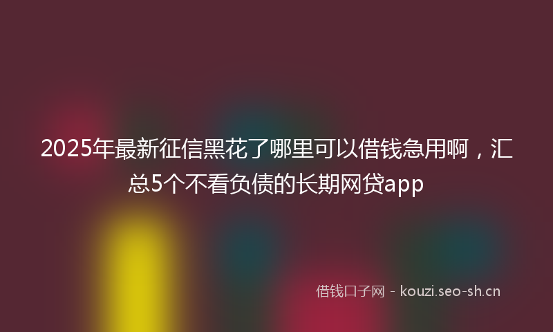2025年最新征信黑花了哪里可以借钱急用啊，汇总5个不看负债的长期网贷app