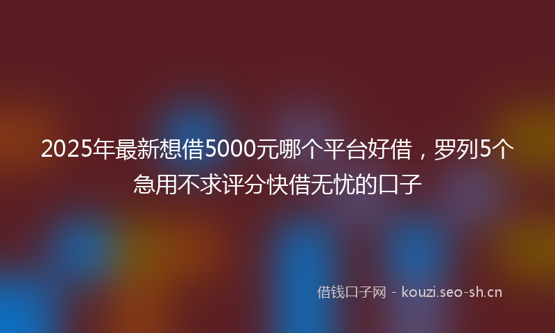 2025年最新想借5000元哪个平台好借，罗列5个急用不求评分快借无忧的口子
