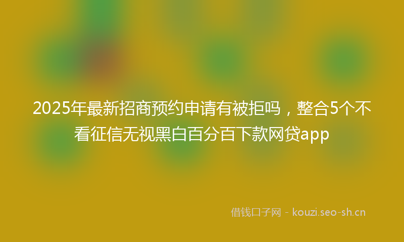 2025年最新招商预约申请有被拒吗，整合5个不看征信无视黑白百分百下款网贷app