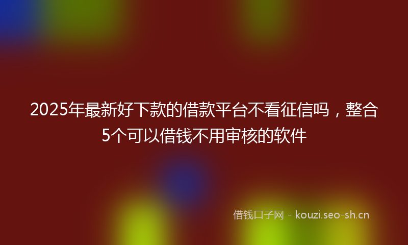 2025年最新好下款的借款平台不看征信吗,整合5个可以借钱不用审核的软件
