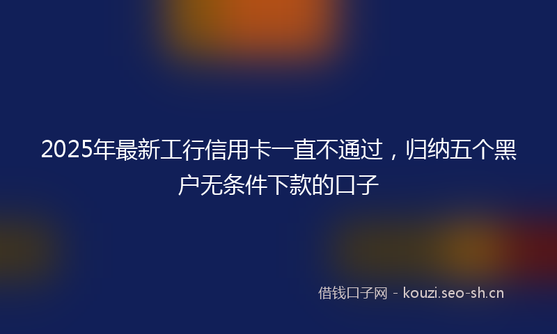 2025年最新工行信用卡一直不通过，归纳五个黑户无条件下款的口子