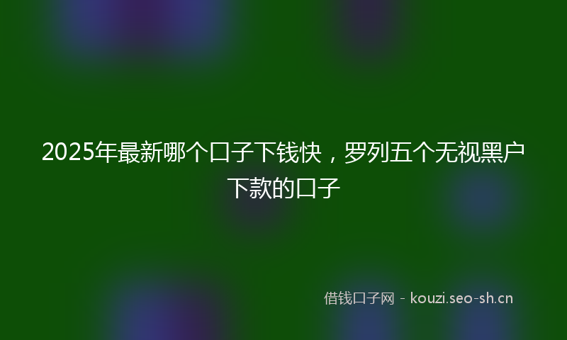 2025年最新哪个口子下钱快，罗列五个无视黑户下款的口子