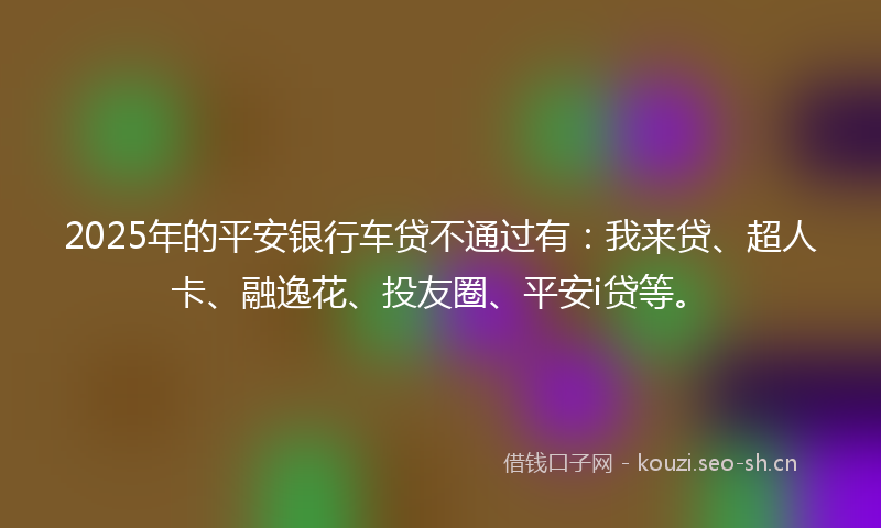 2025年的平安银行车贷不通过有：我来贷、超人卡、融逸花、投友圈、平安i贷等。
