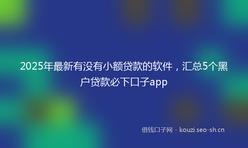 2025年最新有没有小额贷款的软件，汇总5个黑户贷款必下口子app