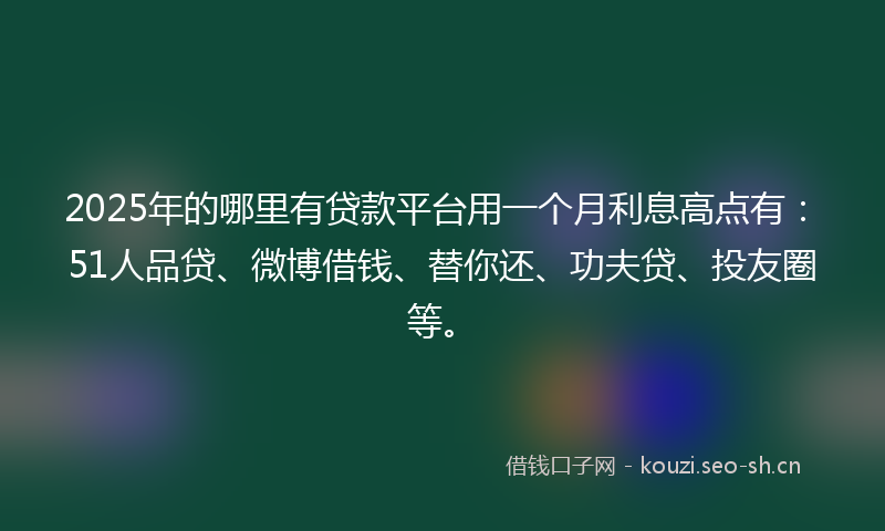 2025年的哪里有贷款平台用一个月利息高点有：51人品贷、微博借钱、替你还、功夫贷、投友圈等。