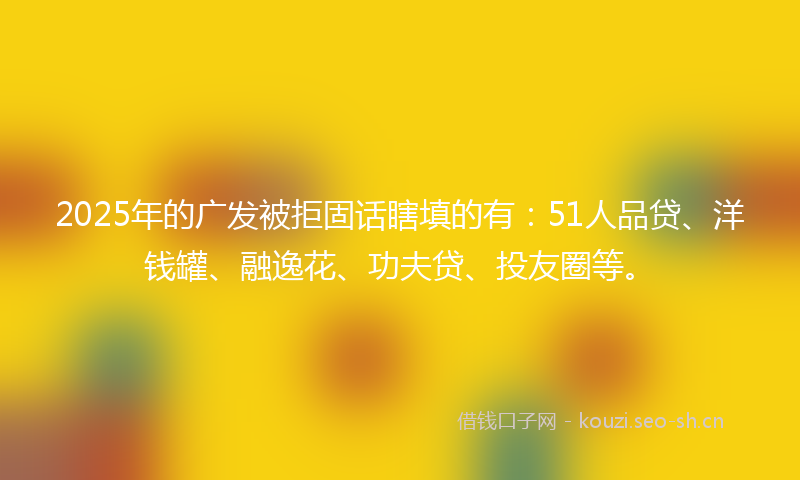 2025年的广发被拒固话瞎填的有：51人品贷、洋钱罐、融逸花、功夫贷、投友圈等。