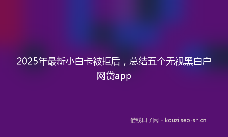 2025年最新小白卡被拒后，总结五个无视黑白户网贷app