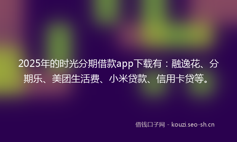 2025年的时光分期借款app下载有：融逸花、分期乐、美团生活费、小米贷款、信用卡贷等。