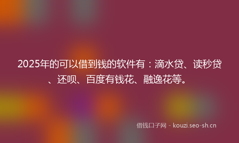 2025年的可以借到钱的软件有：滴水贷、读秒贷、还呗、百度有钱花、融逸花等。