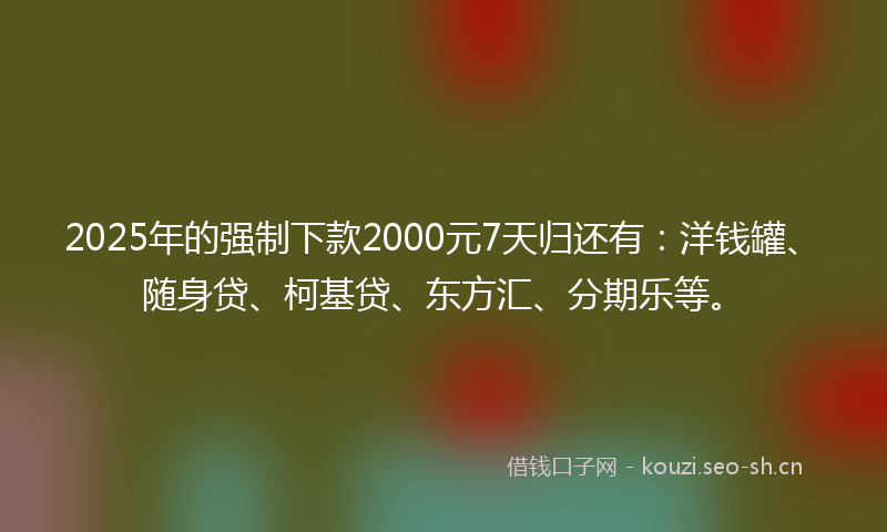 2025年的强制下款2000元7天归还有：洋钱罐、随身贷、柯基贷、东方汇、分期乐等。