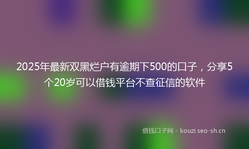 2025年最新双黑烂户有逾期下500的口子，分享5个20岁可以借钱平台不查征信的软件