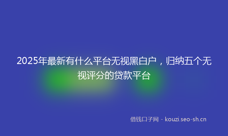 2025年最新有什么平台无视黑白户，归纳五个无视评分的贷款平台
