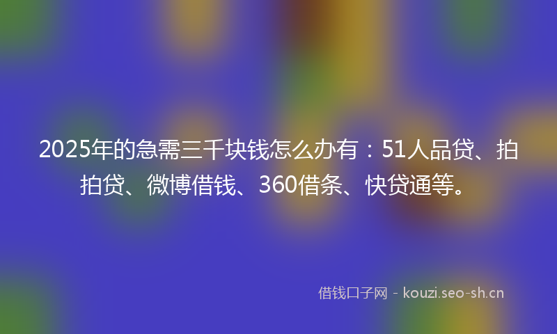 2025年的急需三千块钱怎么办有：51人品贷、拍拍贷、微博借钱、360借条、快贷通等。