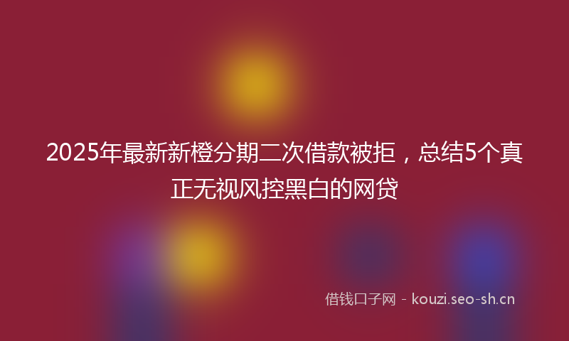 2025年最新新橙分期二次借款被拒，总结5个真正无视风控黑白的网贷