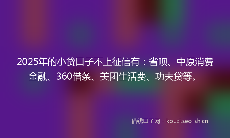 2025年的小贷口子不上征信有：省呗、中原消费金融、360借条、美团生活费、功夫贷等。