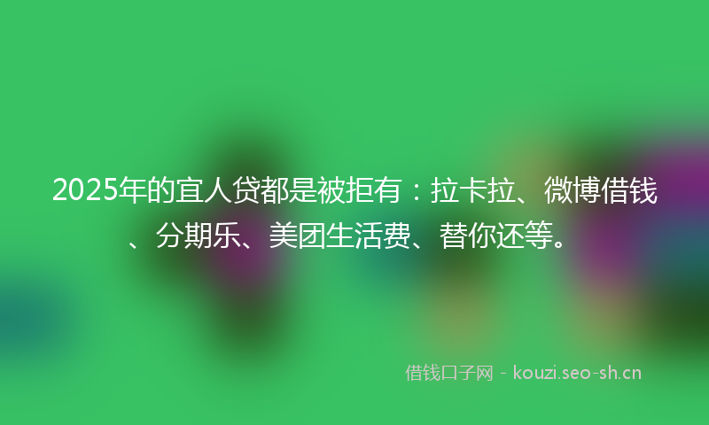 2025年的宜人贷都是被拒有：拉卡拉、微博借钱、分期乐、美团生活费、替你还等。