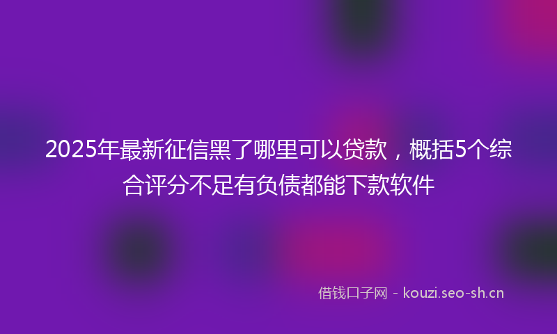 2025年最新征信黑了哪里可以贷款，概括5个综合评分不足有负债都能下款软件
