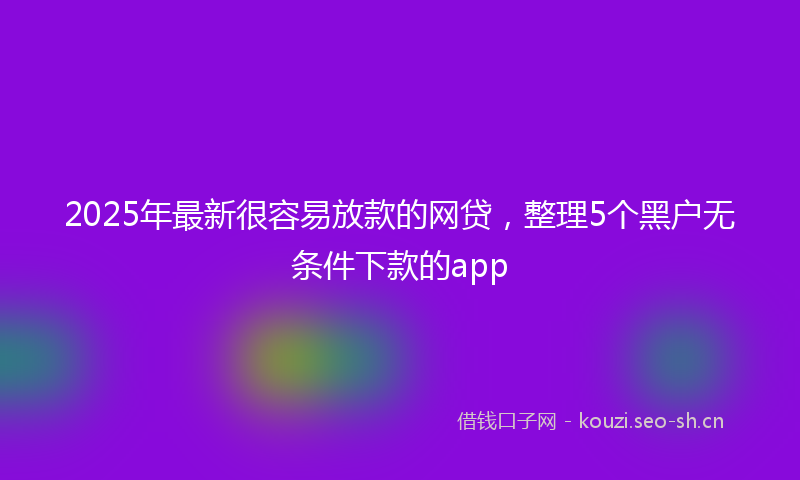 2025年最新很容易放款的网贷，整理5个黑户无条件下款的app
