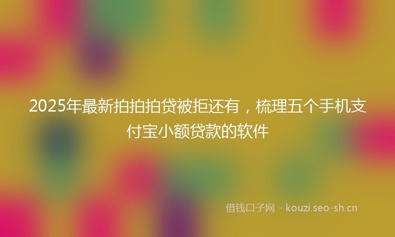2025年最新拍拍拍贷被拒还有，梳理五个手机支付宝小额贷款的软件