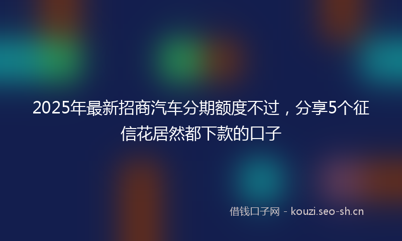 2025年最新招商汽车分期额度不过，分享5个征信花居然都下款的口子