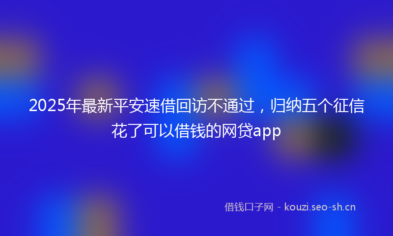 2025年最新平安速借回访不通过，归纳五个征信花了可以借钱的网贷app