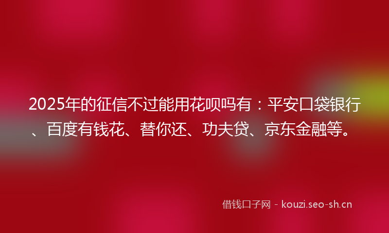 2025年的征信不过能用花呗吗有：平安口袋银行、百度有钱花、替你还、功夫贷、京东金融等。
