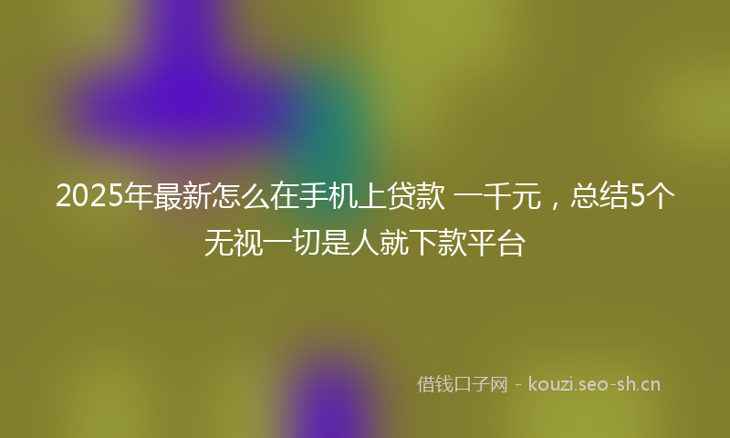 2025年最新怎么在手机上贷款 一千元，总结5个无视一切是人就下款平台