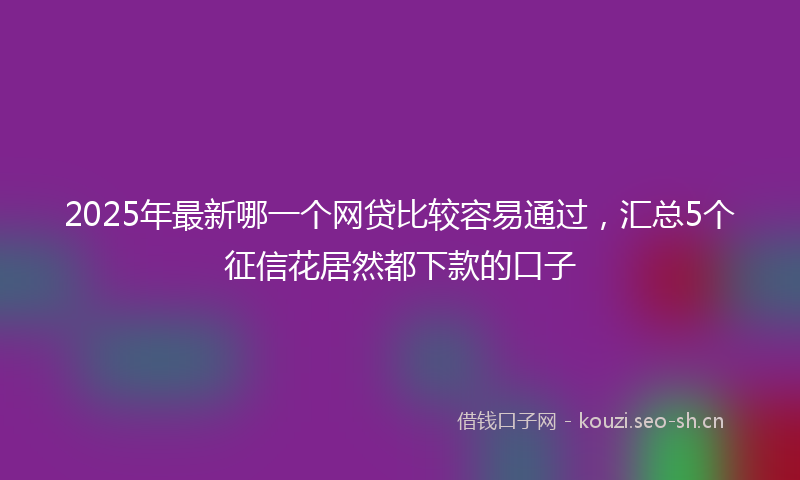 2025年最新哪一个网贷比较容易通过,汇总5个征信花居然都下款的口子