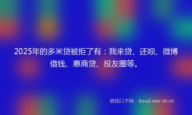 2025年的多米贷被拒了有：我来贷、还呗、微博借钱、惠商贷、投友圈等。