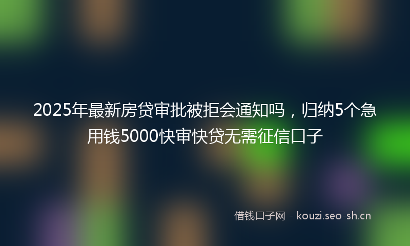2025年最新房贷审批被拒会通知吗，归纳5个急用钱5000快审快贷无需征信口子