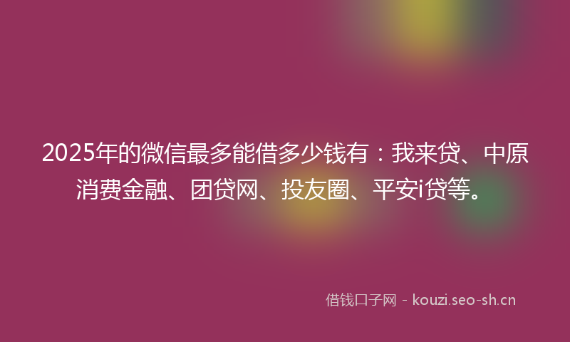 2025年的微信最多能借多少钱有：我来贷、中原消费金融、团贷网、投友圈、平安i贷等。