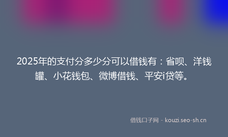 2025年的支付分多少分可以借钱有：省呗、洋钱罐、小花钱包、微博借钱、平安i贷等。